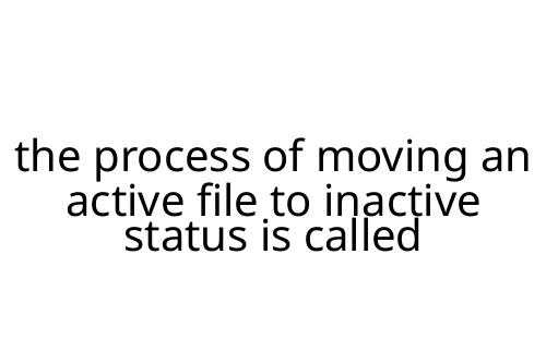 the process of moving an active file to inactive status is called