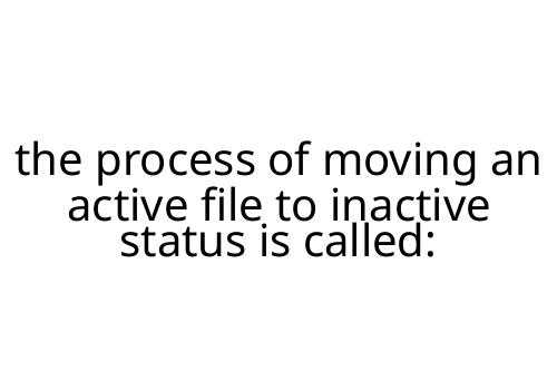 the process of moving an active file to inactive status is called: