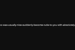 why-would-a-guy-who-was-usually-nice-suddenly-become-rude-to-you-with-absolutely-no-reason-to-do-so